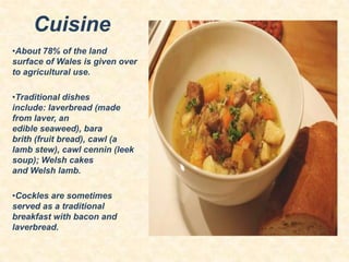 Cuisine
•About 78% of the land
surface of Wales is given over
to agricultural use.
•Traditional dishes
include: laverbread (made
from laver, an
edible seaweed), bara
brith (fruit bread), cawl (a
lamb stew), cawl cennin (leek
soup); Welsh cakes
and Welsh lamb.
•Cockles are sometimes
served as a traditional
breakfast with bacon and
laverbread.

 