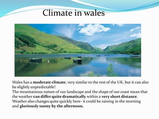 Climate in wales
Wales has a moderate climate, very similar to the rest of the UK, but it can also
be slightly unpredictable!
The mountainous nature of our landscape and the shape of our coast mean that
the weather can differ quite dramatically within a very short distance.
Weather also changes quite quickly here- it could be raining in the morning
and gloriously sunny by the afternoon.
 