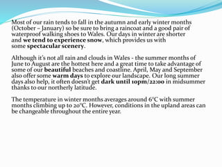 Most of our rain tends to fall in the autumn and early winter months
(October – January) so be sure to bring a raincoat and a good pair of
waterproof walking shoes to Wales. Our days in winter are shorter
and we tend to experience snow, which provides us with
some spectacular scenery.
Although it’s not all rain and clouds in Wales - the summer months of
June to August are the hottest here and a great time to take advantage of
some of our beautiful beaches and coastline. April, May and September
also offer some warm days to explore our landscape. Our long summer
days also help, it often doesn’t get dark until 10pm/22:00 in midsummer
thanks to our northerly latitude.
The temperature in winter months averages around 6°C with summer
months climbing up to 20°C. However, conditions in the upland areas can
be changeable throughout the entire year.
 