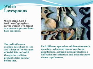 Welsh
Lovespoons
Welsh people have a
tradition of giving hand
carved wooden love spoons
as a romantic gesture dates
back centuries.
The earliest known
example dates back to 1677
and is kept in The Museum
of Welsh Life in Cardiff
though the tradition
probably dates back far
before that.
Each different spoon has a different romantic
meaning - a diamond means wealth and
good fortune, a dragon means protection, a
daffodil means affection, and a double spoon
means togetherness.
 
