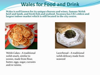 Wales for Food and Drink
Wales is well known for its unique cheeses and wines, famous Welsh
beef and lamb, and fresh fish and seafood. Swansea has UK’s oldest and
largest indoor market which is still located in the city centre.
Laverbread - A traditional
welsh delicacy made from
seaweed
Welsh Cakes - A traditional
welsh snack, similar to
scones, made from flour,
butter, eggs, sugar, currants
and/or raisins.
 