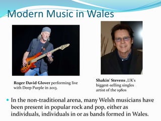 Modern Music in Wales
 In the non-traditional arena, many Welsh musicians have
been present in popular rock and pop, either as
individuals, individuals in or as bands formed in Wales.
Roger David Glover performing live
with Deep Purple in 2013.
Shakin' Stevens ,UK's
biggest-selling singles
artist of the 1980s
 