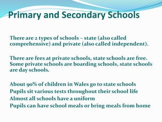 Primary and Secondary Schools
There are 2 types of schools – state (also called
comprehensive) and private (also called independent).
There are fees at private schools, state schools are free.
Some private schools are boarding schools, state schools
are day schools.
About 90% of children in Wales go to state schools
Pupils sit various tests throughout their school life
Almost all schools have a uniform
Pupils can have school meals or bring meals from home
 