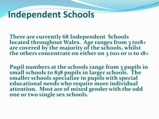 Independent Schools
There are currently 68 Independent Schools
located throughout Wales. Age ranges from 3 to18+
are covered by the majority of the schools, whilst
the others concentrate on either on 3 to11 or 11 to 18+
Pupil numbers at the schools range from 3 pupils in
small schools to 838 pupils in larger schools. The
smaller schools specialize in pupils with special
educational needs who require more individual
attention. Most are of mixed gender with the odd
one or two single sex schools.
 