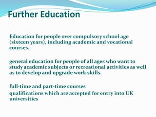 Further Education
Education for people over compulsory school age
(sixteen years), including academic and vocational
courses.
general education for people of all ages who want to
study academic subjects or recreational activities as well
as to develop and upgrade work skills.
full-time and part-time courses
qualifications which are accepted for entry into UK
universities
 
