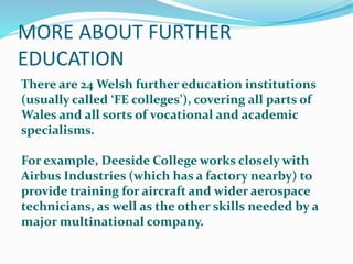 MORE ABOUT FURTHER
EDUCATION
There are 24 Welsh further education institutions
(usually called ‘FE colleges’), covering all parts of
Wales and all sorts of vocational and academic
specialisms.
For example, Deeside College works closely with
Airbus Industries (which has a factory nearby) to
provide training for aircraft and wider aerospace
technicians, as well as the other skills needed by a
major multinational company.
 