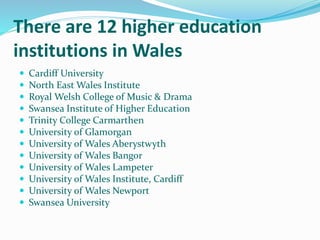 There are 12 higher education
institutions in Wales
 Cardiff University
 North East Wales Institute
 Royal Welsh College of Music & Drama
 Swansea Institute of Higher Education
 Trinity College Carmarthen
 University of Glamorgan
 University of Wales Aberystwyth
 University of Wales Bangor
 University of Wales Lampeter
 University of Wales Institute, Cardiff
 University of Wales Newport
 Swansea University
 
