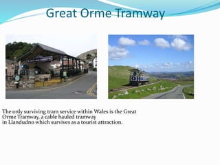 Great Orme Tramway
The only surviving tram service within Wales is the Great
Orme Tramway, a cable hauled tramway
in Llandudno which survives as a tourist attraction.
 
