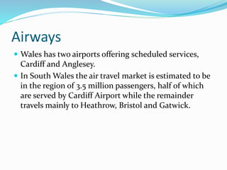 Airways
 Wales has two airports offering scheduled services,
Cardiff and Anglesey.
 In South Wales the air travel market is estimated to be
in the region of 3.5 million passengers, half of which
are served by Cardiff Airport while the remainder
travels mainly to Heathrow, Bristol and Gatwick.
 