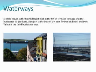 Waterways
Milford Haven is the fourth largest port in the UK in terms of tonnage and the
busiest for oil products. Newport is the busiest UK port for iron and steel and Port
Talbot is the third busiest for ores.
 