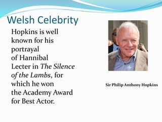 Welsh Celebrity
Hopkins is well
known for his
portrayal
of Hannibal
Lecter in The Silence
of the Lambs, for
which he won
the Academy Award
for Best Actor.
Sir Philip Anthony Hopkins
 