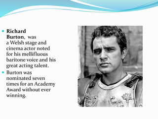  Richard
Burton, was
a Welsh stage and
cinema actor noted
for his mellifluous
baritone voice and his
great acting talent.
 Burton was
nominated seven
times for an Academy
Award without ever
winning.
 