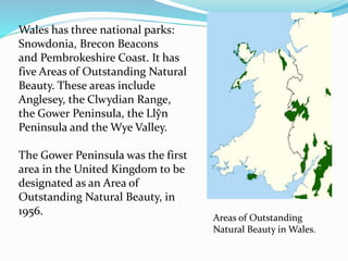 Wales has three national parks:
Snowdonia, Brecon Beacons
and Pembrokeshire Coast. It has
five Areas of Outstanding Natural
Beauty. These areas include
Anglesey, the Clwydian Range,
the Gower Peninsula, the Llŷn
Peninsula and the Wye Valley.
The Gower Peninsula was the first
area in the United Kingdom to be
designated as an Area of
Outstanding Natural Beauty, in
1956.
Areas of Outstanding
Natural Beauty in Wales.
 