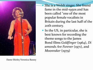  She is a Welsh singer. She found
fame in the mid-1950s and has
been called "one of the most
popular female vocalists in
Britain during the last half of the
20th century.
 In the US, in particular, she is
best known for recording the
theme songs to the James
Bond films Goldfinger (1964), Di
amonds Are Forever (1971), and
Moonraker (1979)
Dame Shirley Veronica Bassey
 