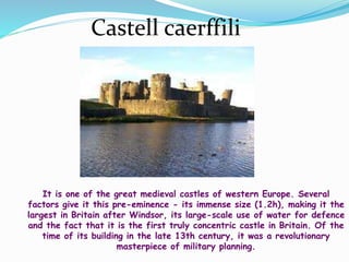 Castell caerffili
It is one of the great medieval castles of western Europe. Several
factors give it this pre-eminence - its immense size (1.2h), making it the
largest in Britain after Windsor, its large-scale use of water for defence
and the fact that it is the first truly concentric castle in Britain. Of the
time of its building in the late 13th century, it was a revolutionary
masterpiece of military planning.
 