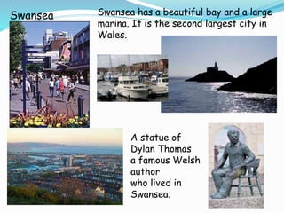 Swansea has a beautiful bay and a large
marina. It is the second largest city in
Wales.
Swansea
A statue of
Dylan Thomas
a famous Welsh
author
who lived in
Swansea.
 