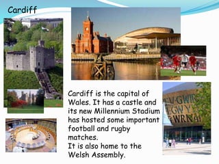 Cardiff
Cardiff is the capital of
Wales. It has a castle and
its new Millennium Stadium
has hosted some important
football and rugby
matches.
It is also home to the
Welsh Assembly.
 