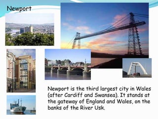 Newport
Newport is the third largest city in Wales
(after Cardiff and Swansea). It stands at
the gateway of England and Wales, on the
banks of the River Usk.
 