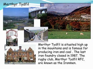 Merthyr Tydfil
Merthyr Tydfil is situated high up
in the mountains and is famous for
producing iron and coal . The last
iron foundry closed in 1987. The
rugby club, Merthyr Tydfil RFC,
are known as the Ironmen.
 