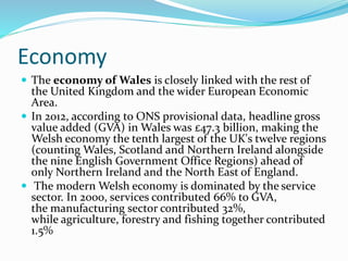 Economy
 The economy of Wales is closely linked with the rest of
the United Kingdom and the wider European Economic
Area.
 In 2012, according to ONS provisional data, headline gross
value added (GVA) in Wales was £47.3 billion, making the
Welsh economy the tenth largest of the UK's twelve regions
(counting Wales, Scotland and Northern Ireland alongside
the nine English Government Office Regions) ahead of
only Northern Ireland and the North East of England.
 The modern Welsh economy is dominated by the service
sector. In 2000, services contributed 66% to GVA,
the manufacturing sector contributed 32%,
while agriculture, forestry and fishing together contributed
1.5%
 
