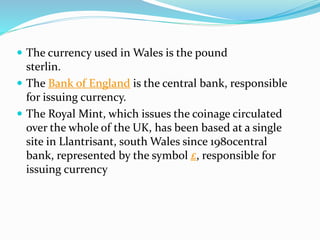  The currency used in Wales is the pound
sterlin.
 The Bank of England is the central bank, responsible
for issuing currency.
 The Royal Mint, which issues the coinage circulated
over the whole of the UK, has been based at a single
site in Llantrisant, south Wales since 1980central
bank, represented by the symbol £, responsible for
issuing currency
 