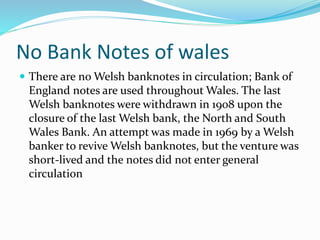 No Bank Notes of wales
 There are no Welsh banknotes in circulation; Bank of
England notes are used throughout Wales. The last
Welsh banknotes were withdrawn in 1908 upon the
closure of the last Welsh bank, the North and South
Wales Bank. An attempt was made in 1969 by a Welsh
banker to revive Welsh banknotes, but the venture was
short-lived and the notes did not enter general
circulation
 