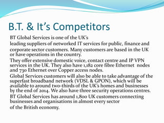B.T. & It’s Competitors
BT Global Services is one of the UK’s
leading suppliers of networked IT services for public, finance and
corporate sector customers. Many customers are based in the UK
or have operations in the country.
They offer extensive domestic voice, contact centre and IP VPN
services in the UK. They also have 1,182 core fibre Ethernet nodes
and 730 Ethernet over Copper access nodes.
Global Services customers will also be able to take advantage of the
superfast broadband network (VDSL & GPON), which will be
available to around two-thirds of the UK’s homes and businesses
by the end of 2014. We also have three security operations centres.
BT Global Services has around 1,800 UK customers connecting
businesses and organisations in almost every sector
of the British economy.
 
