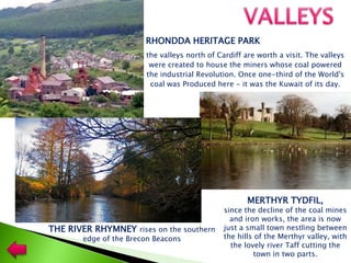 the valleys north of Cardiff are worth a visit. The valleys
were created to house the miners whose coal powered
the industrial Revolution. Once one-third of the World's
coal was Produced here - it was the Kuwait of its day.
RHONDDA HERITAGE PARK
MERTHYR TYDFIL,
since the decline of the coal mines
and iron works, the area is now
just a small town nestling between
the hills of the Merthyr valley, with
the lovely river Taff cutting the
town in two parts.
THE RIVER RHYMNEY rises on the southern
edge of the Brecon Beacons