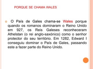 PORQUE SE CHAMA WALES



     O País de Gales chama-se Wales porque
    quando os romanos dominaram o Reino Unido
    em 927, os Reis Galeses reconheceram
    Athelstan (o rei anglo-saxónico) como o senhor
    protector do seu território. Em 1282, Edward I
    conseguiu dominar o País de Gales, passando
    este a fazer parte do Reino Unido.
 