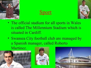 Sport The official stadium for all sports in Wales is called The Millennium Stadium which is situated in Cardiff. Swansea City football club are managed by a Spanish manager, called Roberto Martinez. 