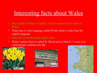 Interesting facts about Wales The Capital of Wales is Cardiff, which is situated in the south of Wales. Wales has it’s own language called Welsh which is older than the english language Only 25% of welsh people speak welsh Wales’s patron Saint is called St. David and on March 1 st  every year welsh people celebrate this day . 