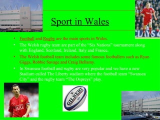 Sport in Wales Football  and  Rugby  are the main sports in Wales. The Welsh rugby team are part of the “Six Nations” tournament along with England, Scotland, Ireland, Italy and France. The Welsh football team includes some famous footballers such as Ryan Giggs, Robbie Savage and Craig Bellamy. In Swansea football and rugby are very popular and we have a new Stadium called The Liberty stadium where the football team “Swansea City” and the rugby team “The Ospreys” play. 