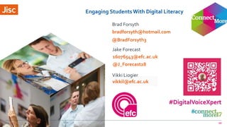 jisc.ac.uk
Engaging StudentsWith Digital Literacy
Brad Forsyth
Jake Forecast
Vikki Liogier
bradforsyth@hotmail.com
10
#DigitalVoiceXpert
16076543@efc.ac.uk
vikkil@efc.ac.uk
@BradForsyth3
@J_Forecast28
 