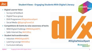 StudentViews - Engaging StudentsWith Digital Literacy
» Digital Learner Voice
› Surveys & feedback
› Digital Focus group
› DVX Programme #DigitalVoiceXpert
› Social Media @EppingForestCol
» Competitions & Events to raise awareness of techs
› MAD Digital Challenge #MADdigitalEFC
› Safer Internet Day #efcSID17
» Student led transformation
› Induction #MADdigitalEFC
› Learning Lounge #efcSID17
› Curriculum delivery
7/5/2017 Engaging Students With Digital Literacy 7
 