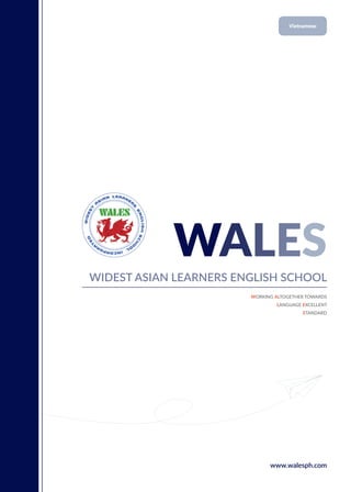 WALES
WIDEST ASIAN LEARNERS ENGLISH SCHOOL
WORKING ALTOGETHER TOWARDS
LANGUAGE EXCELLENT
STANDARD
www.walesph.com
Vietnamese
 