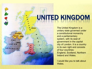 UNITED KINGDOM
     The United Kingdom is a
     unitary state governed under
     a constitutional monarchy
     and a parliamentary
     system, with its seat of
     government in the capital
     city of London. It is a country
     in its own right and consists
     of four countries:
     England, Scotland, Northern
     Ireland and Wales.

     I would like you to talk about
     Wales.
 