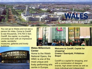 WALES
                                                              Cardiff, the capital
You can go to Wales and not see a
person for miles. Come to Cardiff
to see thousands, 319,700 in fact.
Cardiff, the capital, is a bustling
university town with an impressive
castle, wonderful
museums, galleries and lovely
buildings.
                                 Wales Millennium         Welcome to Cardiff, Capital for
                                 Center                   shopping!
                                 Home to the Welsh        Croeso i Gaerdydd, Prifddinas
                                 National Opera, the      Siopa!
                                 WMC is one of the
                                                          Cardiff is a capital for shopping, and
                                 most unique and
                                                          with a combination of designer
                                 lively performing arts   brands, high street names as well as
                                 centre in Europe.        more individual and independent
 