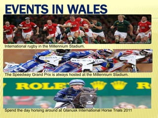 EVENTS IN WALES

International rugby in the Millennium Stadium.




The Speedway Grand Prix is always hosted at the Millennium Stadium.




Spend the day horsing around at Glanusk International Horse Trials 2011
 