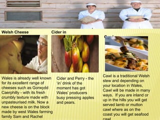 TASTY FOOD

Welsh Cheese              Cider in
                          Wales                       Cawl




                                                      Cawl is a traditional Welsh
Wales is already well known   Cider and Perry - the
                                                      stew and depending on
for its excellent range of    ‘in’ drink of the
                                                      your location in Wales,
cheeses such as Gorwydd       moment has got
                                                      Cawl will be made in many
Caerphilly - with its fresh   Wales’ producers
                                                      ways. If you are inland or
crumbly texture made with     busy pressing apples
                                                      up in the hills you will get
unpasteurised milk. Now a     and pears.
                                                      served lamb or mutton
new cheese is on the block
                                                      cawl where as on the
made by west Wales farming
                                                      coast you will get seafood
family Sam and Rachel
 