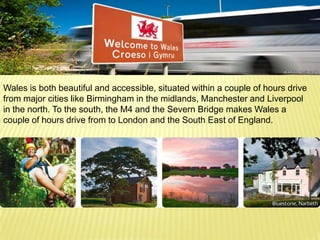 Wales is both beautiful and accessible, situated within a couple of hours drive
from major cities like Birmingham in the midlands, Manchester and Liverpool
in the north. To the south, the M4 and the Severn Bridge makes Wales a
couple of hours drive from to London and the South East of England.
.
 
