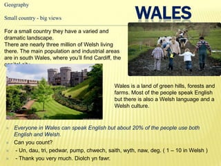 WALES
Geography

Small country - big views

For a small country they have a varied and
dramatic landscape.
There are nearly three million of Welsh living
there. The main population and industrial areas
are in south Wales, where you’ll find Cardiff, the
capital city.


                                               Wales is a land of green hills, forests and
                                               farms. Most of the people speak English
                                               but there is also a Welsh language and a
                                               Welsh culture.


   Everyone in Wales can speak English but about 20% of the people use both
    English and Welsh.
   Can you count?
   - Un, dau, tri, pedwar, pump, chwech, saith, wyth, naw, deg. ( 1 – 10 in Welsh )
   - Thank you very much. Diolch yn fawr.
 