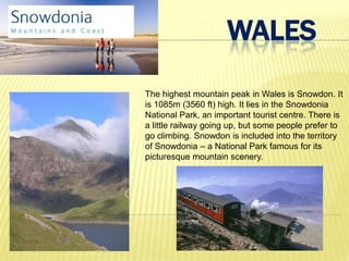 WALES
The highest mountain peak in Wales is Snowdon. It
is 1085m (3560 ft) high. It lies in the Snowdonia
National Park, an important tourist centre. There is
a little railway going up, but some people prefer to
go climbing. Snowdon is included into the territory
of Snowdonia – a National Park famous for its
picturesque mountain scenery.
 