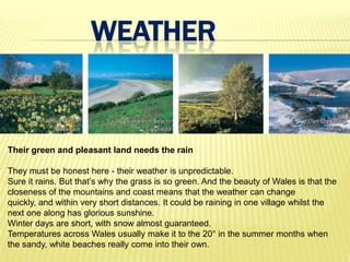 WEATHER


Their green and pleasant land needs the rain

They must be honest here - their weather is unpredictable.
Sure it rains. But that’s why the grass is so green. And the beauty of Wales is that the
closeness of the mountains and coast means that the weather can change
quickly, and within very short distances. It could be raining in one village whilst the
next one along has glorious sunshine.
Winter days are short, with snow almost guaranteed.
Temperatures across Wales usually make it to the 20° in the summer months when
the sandy, white beaches really come into their own.
 