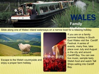 WALES
                                                             Family
                                                             Holidays
Glide along one of Wales' inland waterways on a narrow boat for a relaxing holiday.
                                                            If you are on a family
                                                            summer holiday in South
                                                            East Wales visit the Cardiff
                                                            Festival. A series of
                                                            events, many free, take
                                                            place over July and August
                                                            in the city and around
                                                            Cardiff Bay. You can see
                                                            live music, sample tasty
Escape to the Welsh countryside and                         Welsh food and watch Tall
enjoy a proper farm holiday.                                Ships sailing into Cardiff
                                                            Bay.
 
