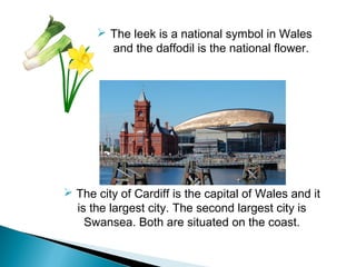  The leek is a national symbol in Wales
and the daffodil is the national flower.
 The city of Cardiff is the capital of Wales and it
is the largest city. The second largest city is
Swansea. Both are situated on the coast.
 