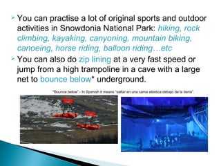  You can practise a lot of original sports and outdoor
activities in Snowdonia National Park: hiking, rock
climbing, kayaking, canyoning, mountain biking,
canoeing, horse riding, balloon riding…etc
 You can also do zip lining at a very fast speed or
jump from a high trampoline in a cave with a large
net to bounce below* underground.
*Bounce below”.- In Spanish it means “saltar en una cama elástica debajo de la tierra”.
 