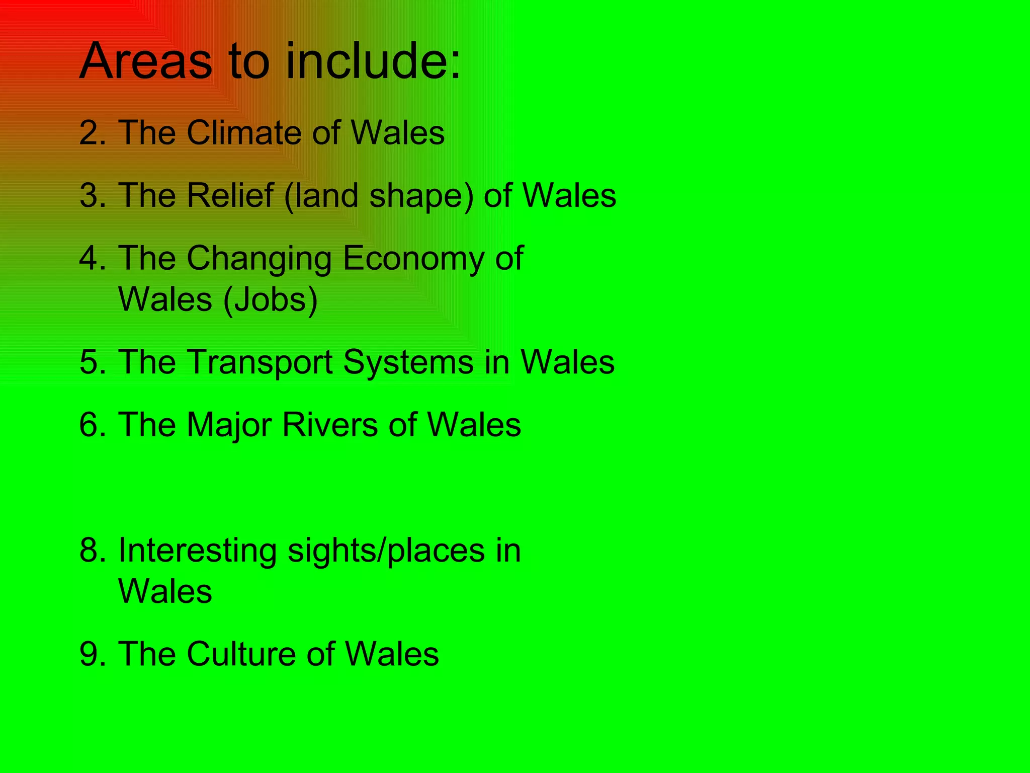 Areas to include: The Climate of Wales The Relief (land shape) of Wales The Changing Economy of Wales (Jobs) The Transport Systems in Wales The Major Rivers of Wales Interesting sights/places in Wales The Culture of Wales  