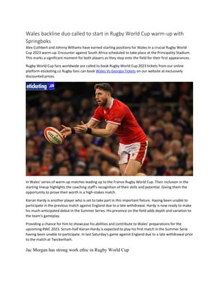 Wales backline duo called to start in Rugby World Cup warm-up with
Springboks
Alex Cuthbert and Johnny Williams have earned starting positions for Wales in a crucial Rugby World
Cup 2023 warm-up. Encounter against South Africa scheduled to take place at the Principality Stadium.
This marks a significant moment for both players as they step onto the field for their first appearances.
Rugby World Cup fans worldwide are called to book Rugby World Cup 2023 tickets from our online
platform eticketing.co Rugby fans can book Wales Vs Georgia Tickets on our website at exclusively
discounted prices.
In Wales' series of warm-up matches leading up to the France Rugby World Cup. Their inclusion in the
starting lineup highlights the coaching staff's recognition of their skills and potential. Giving them the
opportunity to prove their worth in a high-stakes match.
Kieran Hardy is another player who is set to take part in this important fixture. Having been unable to
participate in the previous match against England due to a late withdrawal. Hardy is now ready to make
his much-anticipated debut in the Summer Series. His presence on the field adds depth and variation to
the team's gameplay.
Providing a chance for him to showcase his abilities and contribute to Wales' preparations for the
upcoming RWC 2023. Scrum-half Kieran Hardy is expected to play his first match in the Summer Serie
having been unable to participate. In last Saturday's game against England due to a late withdrawal prior
to the match at Twickenham.
Jac Morgan has strong work ethic in Rugby World Cup
 