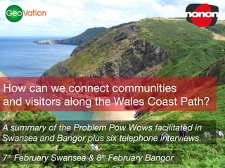 How can we connect communities
and visitors along the Wales Coast Path?

A summary of the Problem Pow Wows facilitated in
Swansea and Bangor plus six telephone interviews.

7th February Swansea & 8th February Bangor
 