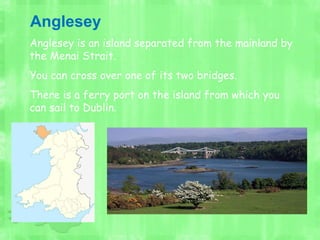 Anglesey is an island separated from the mainland by
the Menai Strait.
You can cross over one of its two bridges.
There is a ferry port on the island from which you
can sail to Dublin.
Anglesey
 